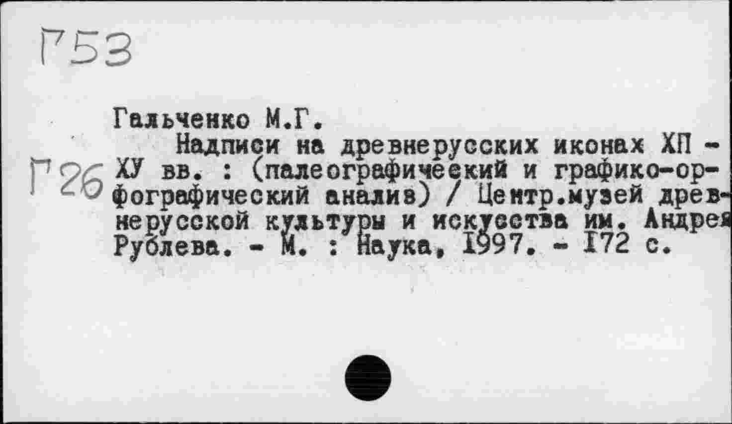 ﻿Р53
Г 26
Гальченко М.Г.
Надписи на древнерусских иконах ХП -ХУ вв. : (палеографический и графико-орфографический анализ) / Центр.музей древнерусской культуры и искусства им. Андрея Рублева. - М. : Наука, І997. - 172 с.